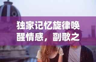 独家记忆旋律唤醒情感,副歌之美触动心灵深处
